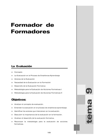 Formador de
Formadores
tema
9
La Evaluación
♦ Concepto
♦ La Evaluación en el Proceso de Enseñanza-Aprendizaje
♦ Actores de la Evaluación
♦ Necesidad de la Evaluación en la Formación
♦ Desarrollo de la Evaluación Formativa
♦ Metodología para la Evaluación de Acciones Formativas I
♦ Metodología para la Evaluación de Acciones Formativas II
Objetivos:
♦ Analizar el concepto de evaluación.
♦ Entender la evaluación en el proceso de enseñanza-aprendizaje.
♦ Identificar los actores que intervienen en la evaluación.
♦ Descubrir la importancia de la evaluación en la formación.
♦ Analizar el desarrollo de la evaluación formativa.
♦ Reconocer la metodología para la evaluación de acciones
formativas.
169
 
