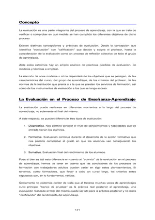 Concepto
La evaluación es una parte integrante del proceso de aprendizaje, con la que se trata de
verificar o comprobar en qué medida se han cumplido los diferentes objetivos de dicho
proceso.
Existen distintas concepciones y prácticas de evaluación. Desde la concepción que
identifica “evaluación” con “calificación” que decide y asigna el profesor, hasta la
consideración de la evaluación como un proceso de reflexión colectiva de todo el grupo
de aprendizaje.
Ante estos extremos hay un amplio abanico de prácticas posibles de evaluación, de
modelos y técnicas a emplear.
La elección de unos modelos u otros dependerá de los objetivos que se persigan, de las
características del curso, del grupo de aprendizaje, de los criterios del profesor, de las
normas de la institución que presta o a la que se prestan los servicios de formación, así
como de los instrumentos de evaluación a los que se tenga acceso.
La Evaluación en el Proceso de Enseñanza-Aprendizaje
La evaluación puede realizarse en diferentes momentos a lo largo del proceso de
aprendizaje, no solamente al final del mismo.
A este respecto, se pueden diferenciar tres tipos de evaluación:
1. Diagnóstica. Nos permite conocer el nivel de conocimientos y habilidades que de
entrada tienen los alumnos.
2. Formativa. Evaluación continua durante el desarrollo de la acción formativa que
nos permite comprobar el grado en que los alumnos van consiguiendo los
objetivos.
3. Sumativa. Evaluación final del rendimiento de los alumnos.
Pues si bien es útil esta diferencia en cuanto al “cuándo” de la evaluación en el proceso
de aprendizaje, hemos de tener en cuenta que las condiciones de los procesos de
formación con trabajadores adultos pueden variar en algo estos planteamientos. Si
tenemos, como formadores, que llevar a cabo un curso largo, los criterios antes
expuestos son, en lo fundamental, válidos.
Únicamente no podemos perder de vista que al tratarse muchas veces de aprendizajes
cuyo principal “banco de pruebas” es la práctica real posterior al aprendizaje, una
evaluación realizada al final del mismo puede ser útil para la práctica posterior y no mera
“calificación” del rendimiento del aprendizaje.
171
 