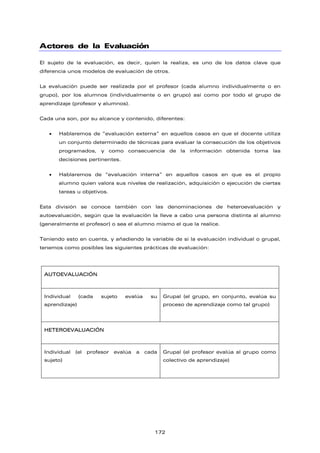 Actores de la Evaluación
El sujeto de la evaluación, es decir, quien la realiza, es uno de los datos clave que
diferencia unos modelos de evaluación de otros.
La evaluación puede ser realizada por el profesor (cada alumno individualmente o en
grupo), por los alumnos (individualmente o en grupo) así como por todo el grupo de
aprendizaje (profesor y alumnos).
Cada una son, por su alcance y contenido, diferentes:
• Hablaremos de “evaluación externa” en aquellos casos en que el docente utiliza
un conjunto determinado de técnicas para evaluar la consecución de los objetivos
programados, y como consecuencia de la información obtenida toma las
decisiones pertinentes.
• Hablaremos de “evaluación interna” en aquellos casos en que es el propio
alumno quien valora sus niveles de realización, adquisición o ejecución de ciertas
tareas u objetivos.
Esta división se conoce también con las denominaciones de heteroevaluación y
autoevaluación, según que la evaluación la lleve a cabo una persona distinta al alumno
(generalmente el profesor) o sea el alumno mismo el que la realice.
Teniendo esto en cuenta, y añadiendo la variable de si la evaluación individual o grupal,
tenemos como posibles las siguientes prácticas de evaluación:
AUTOEVALUACIÓN
Individual (cada sujeto evalúa su
aprendizaje)
Grupal (el grupo, en conjunto, evalúa su
proceso de aprendizaje como tal grupo)
HETEROEVALUACIÓN
Individual (el profesor evalúa a cada
sujeto)
Grupal (el profesor evalúa al grupo como
colectivo de aprendizaje)
172
 