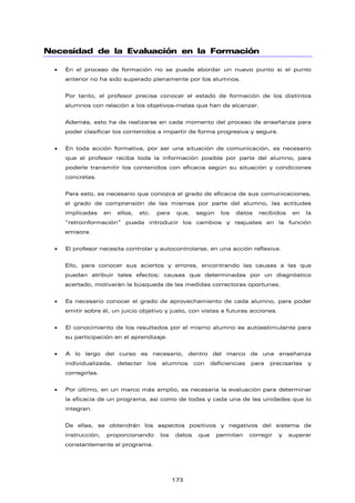 Necesidad de la Evaluación en la Formación
• En el proceso de formación no se puede abordar un nuevo punto si el punto
anterior no ha sido superado plenamente por los alumnos.
Por tanto, el profesor precisa conocer el estado de formación de los distintos
alumnos con relación a los objetivos-metas que han de alcanzar.
Además, esto ha de realizarse en cada momento del proceso de enseñanza para
poder clasificar los contenidos a impartir de forma progresiva y segura.
• En toda acción formativa, por ser una situación de comunicación, es necesario
que el profesor reciba toda la información posible por parte del alumno, para
poderle transmitir los contenidos con eficacia según su situación y condiciones
concretas.
Para esto, es necesario que conozca el grado de eficacia de sus comunicaciones,
el grado de comprensión de las mismas por parte del alumno, las actitudes
implicadas en ellos, etc. para que, según los datos recibidos en la
“retroinformación” pueda introducir los cambios y reajustes en la función
emisora.
• El profesor necesita controlar y autocontrolarse, en una acción reflexiva.
Ello, para conocer sus aciertos y errores, encontrando las causas a las que
puedan atribuir tales efectos; causas que determinadas por un diagnóstico
acertado, motivarán la búsqueda de las medidas correctoras oportunas.
• Es necesario conocer el grado de aprovechamiento de cada alumno, para poder
emitir sobre él, un juicio objetivo y justo, con vistas a futuras acciones.
• El conocimiento de los resultados por el mismo alumno es autoestimulante para
su participación en el aprendizaje.
• A lo largo del curso es necesario, dentro del marco de una enseñanza
individualizada, detectar los alumnos con deficiencias para precisarlas y
corregirlas.
• Por último, en un marco más amplio, es necesaria la evaluación para determinar
la eficacia de un programa, así como de todas y cada una de las unidades que lo
integran.
De ellas, se obtendrán los aspectos positivos y negativos del sistema de
instrucción, proporcionando los datos que permitan corregir y superar
constantemente el programa.
173
 