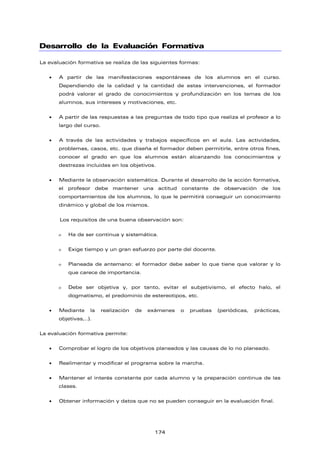 Desarrollo de la Evaluación Formativa
La evaluación formativa se realiza de las siguientes formas:
• A partir de las manifestaciones espontáneas de los alumnos en el curso.
Dependiendo de la calidad y la cantidad de estas intervenciones, el formador
podrá valorar el grado de conocimientos y profundización en los temas de los
alumnos, sus intereses y motivaciones, etc.
• A partir de las respuestas a las preguntas de todo tipo que realiza el profesor a lo
largo del curso.
• A través de las actividades y trabajos específicos en el aula. Las actividades,
problemas, casos, etc. que diseña el formador deben permitirle, entre otros fines,
conocer el grado en que los alumnos están alcanzando los conocimientos y
destrezas incluidas en los objetivos.
• Mediante la observación sistemática. Durante el desarrollo de la acción formativa,
el profesor debe mantener una actitud constante de observación de los
comportamientos de los alumnos, lo que le permitirá conseguir un conocimiento
dinámico y global de los mismos.
Los requisitos de una buena observación son:
ο Ha de ser continua y sistemática.
ο Exige tiempo y un gran esfuerzo por parte del docente.
ο Planeada de antemano: el formador debe saber lo que tiene que valorar y lo
que carece de importancia.
ο Debe ser objetiva y, por tanto, evitar el subjetivismo, el efecto halo, el
dogmatismo, el predominio de estereotipos, etc.
• Mediante la realización de exámenes o pruebas (periódicas, prácticas,
objetivas,..).
La evaluación formativa permite:
• Comprobar el logro de los objetivos planeados y las causas de lo no planeado.
• Realimentar y modificar el programa sobre la marcha.
• Mantener el interés constante por cada alumno y la preparación continua de las
clases.
• Obtener información y datos que no se pueden conseguir en la evaluación final.
174
 
