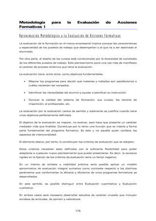 Metodología para la Evaluación de Acciones
Formativas I
Aproximación Metodológica a la Evaluación de Acciones Formativas
La evaluación de la formación en el marco empresarial implica conocer las características
y especialidad de los puestos de trabajo que desempeñan o al que va a ser destinado el
alumnado.
Por otra parte, el diseño de los cursos está condicionado por la diversidad de cometidos
de los diferentes puestos de trabajo. Este planteamiento pone una vez más de manifiesto
el carácter de proceso dinámico que tiene la evaluación.
La evaluación tiene, entre otros, como objetivos fundamentales:
• Mejorar los programas para decidir qué materias y métodos son satisfactorios o
cuáles necesitan ser revisados.
• Identificar las necesidades del alumno y ayudar a planificar su instrucción.
• Conocer la calidad del sistema de formación, sus cursos, los centros de
impartición, el profesorado, etc.
La evaluación por la evaluación carece de sentido y solamente se justifica cuando tiene
unos objetivos perfectamente definidos.
El objetivo de la evaluación es mejorar, no evaluar, esto hace que presente un carácter
mediador más que finalista. Constituye por lo tanto una función que se inserta y forma
parte fundamental del programa formativo. Es éste y no aquélla quien conlleva los
aspectos de intencionalidad.
El elemento básico, por tanto, lo constituyen los criterios de evaluación que se adopten.
Estos criterios necesitan estar definidos con la suficiente flexibilidad para poder
adaptarse a cualquier nuevo planteamiento que pueda presentarse. Es decir, la excesiva
rigidez en la fijación de los criterios de evaluación sería un factor negativo.
En un intento de síntesis y viabilidad práctica sería posible aplicar un modelo
aproximativo de evaluación integral sumativo como contraste respecto a los distintos
parámetros que conformarían la eficacia y eficiencia de unos programas formativos ya
desarrollados.
En este sentido, es posible distinguir entre Evaluación cuantitativa y Evaluación
cualitativa.
En ambos casos será necesario desarrollar estudios de carácter cruzado que incluyan
sondeos de actitudes, de opinión y valorativos.
175
 