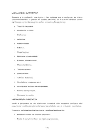 LA EVALUACIÓN CUANTITATIVA
Respecto a la evaluación cuantitativa y las variables que la conforman se orienta
fundamentalmente a la gestión del proceso educativo, por lo cual las variables criterio
significadas como más relevantes serían, entre otras, las siguientes:
• Tipología de cursos.
• Número de alumnos.
• Profesores.
• Adscritos.
• Colaboradores.
• Externos.
• Horas lectivas.
• Dentro de jornada laboral.
• Fuera de jornada laboral.
• Material didáctico.
• Textos impresos.
• Audiovisuales.
• Tableros didácticos.
• Simuladores (maquetas, etc.)
• Laboratorios (equipos experimentales).
• Centros de impartición.
• Costes de formación.
LA EVALUACIÓN CUALITATIVA
Desde la perspectiva de una evaluación cualitativa, sería necesario considerar otro
conjunto de variables complementarias de las señaladas para la evaluación cuantitativa.
Entre otras variables cuantitativas pueden señalarse las siguientes:
• Necesidad real de las acciones formativas.
• Grado de cumplimiento de los objetivos propuestos.
176
 
