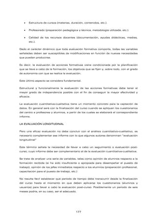 • Estructura de cursos (materias, duración, contenidos, etc.).
• Profesorado (preparación pedagógica y técnica, metodología utilizada, etc.).
• Calidad de los recursos docentes (documentación, ayudas didácticas, medias,
etc.).
Dado el carácter dinámico que toda evaluación formativa comporta, todas las variables
señaladas deben ser susceptibles de modificaciones en función de nuevas necesidades
que puedan producirse.
Es decir, la evaluación de acciones formativas viene condicionada por la planificación
que se lleve a cabo de la formación, los objetivos que se fijen y, sobre todo, con el grado
de autonomía con que se realice la evaluación.
Este último aspecto se considera fundamental.
Estructural y funcionalmente la evaluación de las acciones formativas debe tener el
mayor grado de independencia posible con el fin de conseguir la mayor efectividad y
eficacia.
La evaluación cuantitativa-cualitativa tiene un momento concreto para la captación de
datos. En general será con la finalización del curso cuando se apliquen los cuestionarios
del centro a profesores y alumnos, a partir de los cuales se elaborará el correspondiente
informe.
LA EVALUACIÓN LONGITUDINAL
Pero una eficaz evaluación no debe concluir con el análisis cuantitativo-cualitativo, es
necesario complementar ese informe con lo que algunos autores denominan “evaluación
longitudinal”
Este término señala la necesidad de llevar a cabo un seguimiento o evaluación post-
curso, cuyo informe debe ser complementario al de la evaluación cuantitativa-cualitativa.
Se trata de analizar una serie de variables, tales como opinión de alumnos respecto a la
formación recibida (si ha sido insuficiente o apropiada para desempeñar el puesto de
trabajo), opinión de los jefes inmediatos respecto a los alumnos (preparación profesional,
capacitación para el puesto de trabajo, etc.)
No resulta fácil establecer qué período de tiempo debe transcurrir desde la finalización
del curso hasta el momento en que deben aplicarse los cuestionarios (alumnos y
usuarios) para llevar a cabo la evaluación post-curso. Posiblemente un período de seis
meses podría, en su caso, ser el adecuado.
177
 