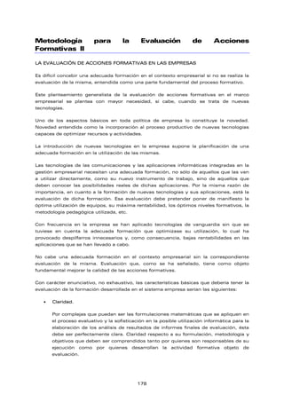 Metodología para la Evaluación de Acciones
Formativas II
LA EVALUACIÓN DE ACCIONES FORMATIVAS EN LAS EMPRESAS
Es difícil concebir una adecuada formación en el contexto empresarial si no se realiza la
evaluación de la misma, entendida como una parte fundamental del proceso formativo.
Este planteamiento generalista de la evaluación de acciones formativas en el marco
empresarial se plantea con mayor necesidad, si cabe, cuando se trata de nuevas
tecnologías.
Uno de los aspectos básicos en toda política de empresa lo constituye la novedad.
Novedad entendida como la incorporación al proceso productivo de nuevas tecnologías
capaces de optimizar recursos y actividades.
La introducción de nuevas tecnologías en la empresa supone la planificación de una
adecuada formación en la utilización de las mismas.
Las tecnologías de las comunicaciones y las aplicaciones informáticas integradas en la
gestión empresarial necesitan una adecuada formación, no sólo de aquellos que las van
a utilizar directamente, como su nuevo instrumento de trabajo, sino de aquellos que
deben conocer las posibilidades reales de dichas aplicaciones. Por la misma razón de
importancia, en cuanto a la formación de nuevas tecnologías y sus aplicaciones, está la
evaluación de dicha formación. Esa evaluación debe pretender poner de manifiesto la
óptima utilización de equipos, su máxima rentabilidad, los óptimos niveles formativos, la
metodología pedagógica utilizada, etc.
Con frecuencia en la empresa se han aplicado tecnologías de vanguardia sin que se
tuviese en cuenta la adecuada formación que optimizase su utilización, lo cual ha
provocado despilfarros innecesarios y, como consecuencia, bajas rentabilidades en las
aplicaciones que se han llevado a cabo.
No cabe una adecuada formación en el contexto empresarial sin la correspondiente
evaluación de la misma. Evaluación que, como se ha señalado, tiene como objeto
fundamental mejorar la calidad de las acciones formativas.
Con carácter enunciativo, no exhaustivo, las características básicas que debería tener la
evaluación de la formación desarrollada en el sistema empresa serían las siguientes:
• Claridad.
Por complejas que puedan ser las formulaciones matemáticas que se apliquen en
el proceso evaluativo y la sofisticación en la posible utilización informática para la
elaboración de los análisis de resultados de informes finales de evaluación, ésta
debe ser perfectamente clara. Claridad respecto a su formulación, metodología y
objetivos que deben ser comprendidos tanto por quienes son responsables de su
ejecución como por quienes desarrollan la actividad formativa objeto de
evaluación.
178
 