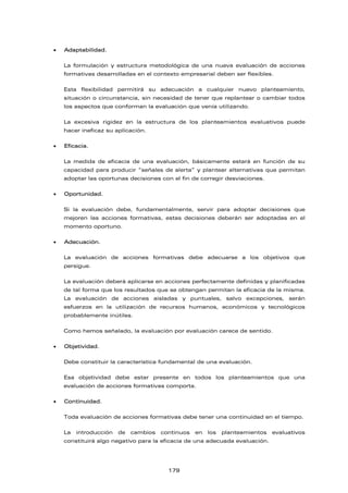 • Adaptabilidad.
La formulación y estructura metodológica de una nueva evaluación de acciones
formativas desarrolladas en el contexto empresarial deben ser flexibles.
Esta flexibilidad permitirá su adecuación a cualquier nuevo planteamiento,
situación o circunstancia, sin necesidad de tener que replantear o cambiar todos
los aspectos que conforman la evaluación que venía utilizando.
La excesiva rigidez en la estructura de los planteamientos evaluativos puede
hacer ineficaz su aplicación.
• Eficacia.
La medida de eficacia de una evaluación, básicamente estará en función de su
capacidad para producir “señales de alerta” y plantear alternativas que permitan
adoptar las oportunas decisiones con el fin de corregir desviaciones.
• Oportunidad.
Si la evaluación debe, fundamentalmente, servir para adoptar decisiones que
mejoren las acciones formativas, estas decisiones deberán ser adoptadas en el
momento oportuno.
• Adecuación.
La evaluación de acciones formativas debe adecuarse a los objetivos que
persigue.
La evaluación deberá aplicarse en acciones perfectamente definidas y planificadas
de tal forma que los resultados que se obtengan permitan la eficacia de la misma.
La evaluación de acciones aisladas y puntuales, salvo excepciones, serán
esfuerzos en la utilización de recursos humanos, económicos y tecnológicos
probablemente inútiles.
Como hemos señalado, la evaluación por evaluación carece de sentido.
• Objetividad.
Debe constituir la característica fundamental de una evaluación.
Esa objetividad debe estar presente en todos los planteamientos que una
evaluación de acciones formativas comporta.
• Continuidad.
Toda evaluación de acciones formativas debe tener una continuidad en el tiempo.
La introducción de cambios continuos en los planteamientos evaluativos
constituirá algo negativo para la eficacia de una adecuada evaluación.
179
 