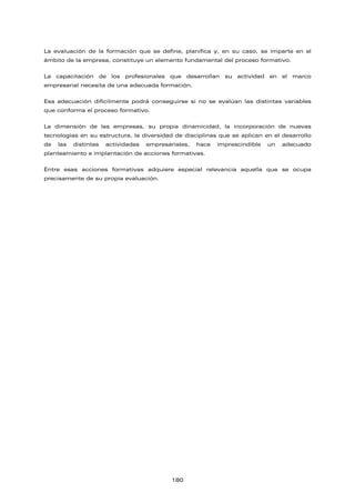 La evaluación de la formación que se define, planifica y, en su caso, se imparte en el
ámbito de la empresa, constituye un elemento fundamental del proceso formativo.
La capacitación de los profesionales que desarrollan su actividad en el marco
empresarial necesita de una adecuada formación.
Esa adecuación difícilmente podrá conseguirse si no se evalúan las distintas variables
que conforma el proceso formativo.
La dimensión de las empresas, su propia dinamicidad, la incorporación de nuevas
tecnologías en su estructura, la diversidad de disciplinas que se aplican en el desarrollo
de las distintas actividades empresariales, hace imprescindible un adecuado
planteamiento e implantación de acciones formativas.
Entre esas acciones formativas adquiere especial relevancia aquella que se ocupa
precisamente de su propia evaluación.
180
 