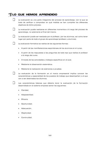 LO QUE HEMOS APRENDIDO
‡ La evaluación es una parte integrante del proceso de aprendizaje, con la que se
trata de verificar o comprobar en qué medida se han cumplido los diferentes
objetivos de dicho proceso.
‡ La evaluación puede realizarse en diferentes momentos a lo largo del proceso de
aprendizaje, no solamente al final del mismo.
‡ La evaluación puede ser realizada por el profesor, por los alumnos, así como tener
lugar por parte de todo el grupo de aprendizaje (profesor y alumnos).
‡ La evaluación formativa se realiza de las siguientes formas:
• A partir de las manifestaciones espontáneas de los alumnos en el curso.
• A partir de las respuestas a las preguntas de todo tipo que realiza el profesor
a lo largo del curso.
• A través de las actividades y trabajos específicos en el aula.
• Mediante la observación sistemática.
• Mediante la realización de exámenes o pruebas.
‡ La evaluación de la formación en el marco empresarial implica conocer las
características y especialidad de los puestos de trabajo que desempeñan o al que
van a ser destinados los alumnos.
‡ Las características básicas que debería tener la evaluación de la formación
desarrollada en el sistema empresa serían las siguientes:
• Claridad.
• Adaptabilidad.
• Eficacia.
• Oportunidad.
• Adecuación.
• Objetividad.
• Continuidad.
181
 
