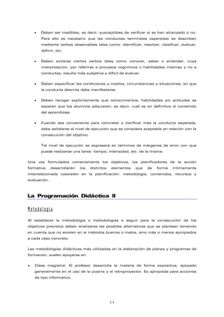 • Deben ser medibles, es decir, susceptibles de verificar si se han alcanzado o no.
Para ello es necesario que las conductas terminales esperadas se describan
mediante verbos observables tales como: identificar, resolver, clasificar, evaluar,
definir, etc.
• Deben evitarse ciertos verbos tales como conocer, saber o entender, cuya
interpretación, por referirse a procesos cognitivos o habilidades internas y no a
conductas, resulta más subjetiva y difícil de evaluar.
• Deben especificar las condiciones y medios, circunstancias y situaciones, en que
la conducta descrita debe manifestarse.
• Deben recoger explícitamente qué conocimientos, habilidades y/o actitudes se
esperan que los alumnos adquieran, es decir, cuál es en definitiva el contenido
del aprendizaje.
• Cuando sea conveniente para concretar y clarificar más la conducta esperada,
debe señalarse el nivel de ejecución que se considera aceptable en relación con la
consecución del objetivo.
Tal nivel de ejecución se expresará en términos de márgenes de error con que
puede realizarse una tarea: tiempo, intensidad, etc. de la misma.
Una vez formulados correctamente los objetivos, los planificadores de la acción
formativa desarrollarán los distintos elementos que de forma íntimamente
interrelacionada coexisten en la planificación: metodología, contenidos, recursos y
evaluación.
La Programación Didáctica II
Metodología
Al establecer la metodología o metodologías a seguir para la consecución de los
objetivos previstos deben analizarse las posibles alternativas que se plantean teniendo
en cuenta que no existen en sí métodos buenos o malos, sino más o menos apropiados
a cada caso concreto.
Las metodologías didácticas más utilizadas en la elaboración de planes y programas de
formación, suelen apoyarse en:
• Clase magistral. El profesor desarrolla la materia de forma expositiva, apoyado
generalmente en el uso de la pizarra y el retroproyector. Es apropiada para acciones
de tipo informativo.
11
 
