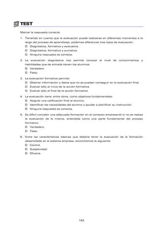 TEST
Marcar la respuesta correcta.
1. Teniendo en cuenta que la evaluación puede realizarse en diferentes momentos a lo
largo del proceso de aprendizaje, podemos diferenciar tres tipos de evaluación:
† Diagnóstica, formativa y evaluativa.
† Diagnóstica, formativa y sumativa.
† Ninguna respuesta es correcta.
2. La evaluación diagnóstica nos permite conocer el nivel de conocimientos y
habilidades que de entrada tienen los alumnos:
† Verdadero.
† Falso.
3. La evaluación formativa permite:
† Obtener información y datos que no se pueden conseguir en la evaluación final.
† Evaluar sólo al inicio de la acción formativa.
† Evaluar sólo al final de la acción formativa.
4. La evaluación tiene, entre otros, como objetivos fundamentales:
† Asignar una calificación final al alumno.
† Identificar las necesidades del alumno y ayudar a planificar su instrucción.
† Ninguna respuesta es correcta.
5. Es difícil concebir una adecuada formación en el contexto empresarial si no se realiza
la evaluación de la misma, entendida como una parte fundamental del proceso
formativo:
† Verdadero.
† Falso.
6. Entre las características básicas que debería tener la evaluación de la formación
desarrollada en el sistema empresa, encontramos la siguiente:
† Control.
† Subjetividad.
† Eficacia.
183
 