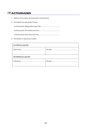 ACTIVIDADES
1. Define el concepto de evaluación brevemente.
2. Completa las siguientes frases.
La Evaluación Diagnóstica permite……………………………………
La Evaluación Formativa permite………………………………………
La Evaluación Sumativa permite……………………………………….
3. Completa el siguiente cuadro.
AUTOEVALUACIÓN
Individual: …………………………………………. Grupal………………………………………………..
HETEROEVALUACIÓN
Individual …………………………………………… Grupal ………………………………………………..
184
 