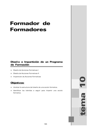 Formador de
Formadores
tema
10
Diseño e Impartición de un Programa
de Formación
♦ Diseño de Acciones Formativas I
♦ Diseño de Acciones Formativas II
♦ Impartición de Acciones Formativas
Objetivos:
♦ Analizar la estructura del diseño de una acción formativa.
♦ Identificar los trámites a seguir para impartir una acción
formativa.
185
 