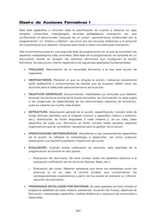 Diseño de Acciones Formativas I
Esta fase específica y concreta toda la planificación en cuanto a plasmar en algo
tangible: contenidos, metodologías, recursos pedagógicos, evaluación, etc. que
conformarán el denominado “paquete de un curso”, generalmente conformado por la
programación, un “tríptico o díptico”, así como por los recursos didácticos y el conjunto
de cuestionarios que deberán utilizarse para llevar a cabo una adecuada evaluación.
Nos encontramos pues en una segunda fase de programación en la que se concretan los
aspectos metodológicos más concretos. Esta fase de la programación se concreta en un
documento donde se recogen los distintos elementos que configuran la acción
formativa. Su estructura interna responde a los siguientes apartados fundamentales:
 FINALIDAD. Delimitación de la necesidad formativa a la que esta acción da
respuesta.
 DESTINATARIOS. Personal al que va dirigida la acción, indicando brevemente
perfil profesional y conocimientos de partida que se suponen deben tener los
alumnos para el adecuado aprovechamiento de la acción.
 OBJETIVOS GENERALES. Conocimientos, habilidades y/o actitudes que deberán
alcanzar los alumnos al final de la acción formativa. Su formulación no está sujeta
a las exigencias de especificidad de los denominados objetivos de formación,
pues su carácter es mucho más amplio.
 ESTRUCTURA. Descripción general de la acción, especificando: número total de
horas lectivas, períodos que la integran (común y específico, teórico y práctico,
etc.), distribución de horas asignadas a cada materia y, en su caso, peso
específico de cada una. Asimismo se harán constar todos aquellos aspectos
organizativos que se consideren necesarios para la gestión de la acción.
 ORIENTACIONES METODOLÓGICAS. Atendiendo a las características específicas
de la acción se reflejará la metodología a desarrollar, así como cualquier
observación que facilite la posterior impartición del curso.
 EVALUACIÓN. Cuando exista calificación de alumnos, este apartado de la
programación se dividirá en dos partes:
o Evaluación del alumnado. Se hará constar todos los aspectos relativos a la
evaluación-calificación de los alumnos (fechas, fases, etc.)
o Evaluación del curso. Deberán señalarse que tanto los profesores como los
alumnos (y en su caso el centro) tendrán que cumplimentar los
correspondientes cuestionarios a partir de los cuales se realizará un informe-
resumen de evaluación.
 PROGRAMAS DETALLADOS POR MATERIAS. En este apartado se hará constar el
programa detallado de cada materia, señalando: duración (en horas), objetivos de
formación, metodología específica, medios didácticos y esquema de contenidos a
desarrollar.
187
 
