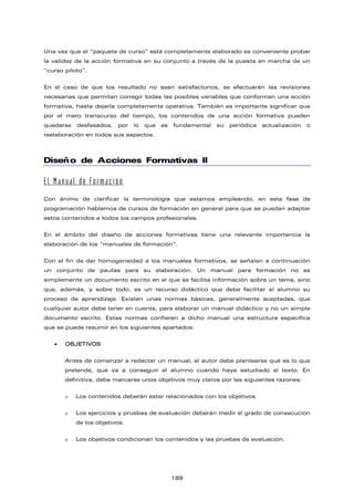 Una vez que el “paquete de curso” está completamente elaborado es conveniente probar
la validez de la acción formativa en su conjunto a través de la puesta en marcha de un
“curso piloto”.
En el caso de que los resultado no sean satisfactorios, se efectuarán las revisiones
necesarias que permitan corregir todas las posibles variables que conforman una acción
formativa, hasta dejarla completamente operativa. También es importante significar que
por el mero transcurso del tiempo, los contenidos de una acción formativa pueden
quedarse desfasados, por lo que es fundamental su periódica actualización o
reelaboración en todos sus aspectos.
Diseño de Acciones Formativas II
El Manual de Formación
Con ánimo de clarificar la terminología que estamos empleando, en esta fase de
programación hablamos de cursos de formación en general para que se puedan adaptar
estos contenidos a todos los campos profesionales.
En el ámbito del diseño de acciones formativas tiene una relevante importancia la
elaboración de los “manuales de formación”.
Con el fin de dar homogeneidad a los manuales formativos, se señalan a continuación
un conjunto de pautas para su elaboración. Un manual para formación no es
simplemente un documento escrito en el que se facilita información sobre un tema, sino
que, además, y sobre todo, es un recurso didáctico que debe facilitar al alumno su
proceso de aprendizaje. Existen unas normas básicas, generalmente aceptadas, que
cualquier autor debe tener en cuenta, para elaborar un manual didáctico y no un simple
documento escrito. Estas normas confieren a dicho manual una estructura específica
que se puede resumir en los siguientes apartados:
 OBJETIVOS
Antes de comenzar a redactar un manual, el autor debe plantearse qué es lo que
pretende, qué va a conseguir el alumno cuando haya estudiado el texto. En
definitiva, debe marcarse unos objetivos muy claros por las siguientes razones:
 Los contenidos deberán estar relacionados con los objetivos.
 Los ejercicios y pruebas de evaluación deberán medir el grado de consecución
de los objetivos.
 Los objetivos condicionan los contenidos y las pruebas de evaluación.
189
 