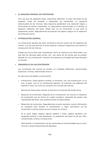 EL ESQUEMA GENERAL DE CONTENIDOS
Una vez que los objetivos están claramente definidos, el autor del texto ha de
preparar, antes de empezar a desarrollar los contenidos, un esquema
estructurado de los mismos. Este esquema posibilitará una redacción lógica y
continuada de dichos contenidos. La organización estructurada va a facilitar la
posterior redacción del texto. Hasta aquí se ha comentado lo que sería la
preparación previa. Seguidamente se exponen los pasos a seguir en la redacción
concreta del mismo.
 INTRODUCCIÓN GENERAL
La introducción general del texto orientará al alumno acerca de los objetivos del
mismo, a la vez que permite al autor exponer cualquier sugerencia que facilite la
consecución de los mismos.
Cuáles son los puntos más importantes, cómo se relaciona con otras áreas, con
qué tipo de recursos debe contar, etc., son parte de los temas que se pueden
abordar en una introducción. Conocer de antemano la finalidad del texto favorece
su estudio.
 DESARROLLO DE LOS CONTENIDOS
Los contenidos del manual se dividen en unidades didácticas, denominadas
Capítulos o Temas, relacionados entre sí.
Su estructura se detalla a continuación:
 Introducción. Cada capítulo contará, al comienzo, con una Introducción, en la
que, al igual, que en la introducción general, se indicarán los objetivos del
capítulo o tema, así como su conexión con el resto del manual.
Servirá así mismo para orientar al alumno en el estudio del propio tema.
 Esquema de contenidos. Después de la introducción, se incluirá un esquema
de contenidos que en forma de cuadro sinóptico, expondrá las partes más
importantes del tema, que posteriormente se desarrollarán.
 Desarrollo de contenidos. Seguidamente el autor aportará cuanta información
se necesaria para facilitar la comprensión y mejor asimilación de los
contenidos o puntos claves que se incluyen en el tema.
Si el autor desea resaltar alguna palabra o frase, deberá escribirla con
tipografía distinta o más destacada. La exposición del texto ha de ser clara,
comprensible, amena y consecuente.
Para facilitar la comprensión de los contenidos es recomendable que el autor
recurra a utilizar frecuentemente ejemplos.
190
 