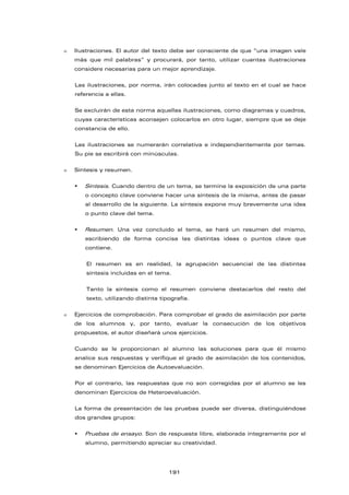  Ilustraciones. El autor del texto debe ser consciente de que “una imagen vale
más que mil palabras” y procurará, por tanto, utilizar cuantas ilustraciones
considere necesarias para un mejor aprendizaje.
Las ilustraciones, por norma, irán colocadas junto al texto en el cual se hace
referencia a ellas.
Se excluirán de esta norma aquellas ilustraciones, como diagramas y cuadros,
cuyas características aconsejen colocarlos en otro lugar, siempre que se deje
constancia de ello.
Las ilustraciones se numerarán correlativa e independientemente por temas.
Su pie se escribirá con minúsculas.
 Síntesis y resumen.
 Síntesis. Cuando dentro de un tema, se termine la exposición de una parte
o concepto clave conviene hacer una síntesis de la misma, antes de pasar
al desarrollo de la siguiente. La síntesis expone muy brevemente una idea
o punto clave del tema.
 Resumen. Una vez concluido el tema, se hará un resumen del mismo,
escribiendo de forma concisa las distintas ideas o puntos clave que
contiene.
El resumen es en realidad, la agrupación secuencial de las distintas
síntesis incluidas en el tema.
Tanto la síntesis como el resumen conviene destacarlos del resto del
texto, utilizando distinta tipografía.
 Ejercicios de comprobación. Para comprobar el grado de asimilación por parte
de los alumnos y, por tanto, evaluar la consecución de los objetivos
propuestos, el autor diseñará unos ejercicios.
Cuando se le proporcionan al alumno las soluciones para que él mismo
analice sus respuestas y verifique el grado de asimilación de los contenidos,
se denominan Ejercicios de Autoevaluación.
Por el contrario, las respuestas que no son corregidas por el alumno se les
denominan Ejercicios de Heteroevaluación.
La forma de presentación de las pruebas puede ser diversa, distinguiéndose
dos grandes grupos:
 Pruebas de ensayo. Son de respuesta libre, elaborada íntegramente por el
alumno, permitiendo apreciar su creatividad.
191
 