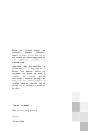 Todos los nombres propios de
programas, sistemas operativos,
equipos hardware, etc. que aparecen en
este manual son marcas registradas de
sus respectivas compañías u
organizaciones.
Reservados todos los derechos. De
conformidad con lo dispuesto en el
Código Penal vigente, podrán ser
castigados con penas de multa y
privación de libertad quienes
reprodujeren o plagiaren, en todo o en
parte, una obra literaria, artística o
científica fijada en cualquier tipo de
soporte, sin la preceptiva autorización
del editor.
CÓDIGO: F12_00031
Edita: Interconsulting Bureau S.L.
Imprime:
Depósito Legal:
 