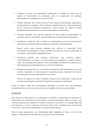• Trabajos en grupo. Los participantes desarrollan, un trabajo en común con la
ayuda de documentos. Es apropiada para la consecución de objetivos
actitudinales, de cooperación y de creatividad.
• Trabajo individual. Es el propio alumno el que regula su aprendizaje, asesorado y
supervisado por el profesor. Como método independiente da un bajo rendimiento
en los niveles de enseñanza profesional, aunque pueda ser usado en casos
singulares, generalmente con alumnos habituados al autoestudio.
• Trabajos prácticos. Los alumnos ejecutan la tarea objeto de aprendizaje, en
situación real o en simulación. Es apropiado para el aprendizaje de destrezas.
• Enseñanza a distancia. Son acciones no presenciales en las que los alumnos,
valiéndose de material didáctico específico, aprenden individualmente.
Suelen existir unas tutorías paralelas que orientan y supervisan dicho
aprendizaje. Es apropiado cuando el colectivo de alumnos al que va destinado es
numeroso y está disperso geográficamente.
• Enseñanza asistida por soporte audiovisual. Los alumnos reciben,
individualmente o en grupo, un curso previamente grabado en sistema vídeo o
audio. Es apropiada para atender a las necesidades formativas de colectivos con
dificultades para el desplazamiento a centros de presencia.
• Enseñanza programada. Es un método de enseñanza individualizada en el que la
materia a aprender se descompone en pequeños pasos, exigiendo del alumno
una respuesta concreta para pasar de uno a otro.
Cuando en lugar de un texto el soporte utilizado es un ordenador, a este tipo de
enseñanza se la denomina E.A.O. (Enseñanza Asistida por Ordenador).
Como es lógico, todas las metodologías señaladas no tienen por qué adoptarse
unilateralmente, sino que con frecuencia es aconsejable combinar varias de ellas.
Contenidos
Otro aspecto fundamental en la elaboración de planes y programas de formación lo
constituyen los contenidos de las propias acciones formativas, hasta el punto, que
muchas personas que diseñan e imparten cursos los convierten en protagonistas del
acto formativo, “a más y mejores contenidos mejor curso”, olvidando que el contenido
no es sino un elemento subordinado a los objetivos formativos.
Fruto de esta dependencia, los diseñadores están obligados a hacer, a la hora del
diseño, un esfuerzo serio de selección y adecuación de contenidos.
12
 