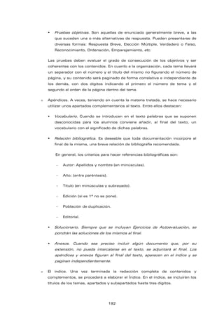  Pruebas objetivas. Son aquellas de enunciado generalmente breve, a las
que suceden una o más alternativas de respuesta. Pueden presentarse de
diversas formas: Respuesta Breve, Elección Múltiple, Verdadero o Falso,
Reconocimiento, Ordenación, Emparejamiento, etc.
Las pruebas deben evaluar el grado de consecución de los objetivos y ser
coherentes con los contenidos. En cuanto a la organización, cada tema llevará
un separador con el número y el título del mismo no figurando el número de
página, y su contenido será paginado de forma correlativa e independiente de
los demás, con dos dígitos indicando el primero el número de tema y el
segundo el orden de la página dentro del tema.
 Apéndices. A veces, teniendo en cuenta la materia tratada, se hace necesario
utilizar unos apartados complementarios al texto. Entre ellos destacan:
 Vocabulario. Cuando se introducen en el texto palabras que se suponen
desconocidas para los alumnos conviene añadir, al final del texto, un
vocabulario con el significado de dichas palabras.
 Relación bibliográfica. Es deseable que toda documentación incorpore al
final de la misma, una breve relación de bibliografía recomendada.
En general, los criterios para hacer referencias bibliográficas son:
 Autor: Apellidos y nombre (en minúsculas).
 Año: (entre paréntesis).
 Título (en minúsculas y subrayado).
 Edición (si es 1ª no se pone).
 Población de duplicación.
 Editorial.
 Solucionario. Siempre que se incluyan Ejercicios de Autoevaluación, se
pondrán las soluciones de los mismos al final.
 Anexos. Cuando sea preciso incluir algún documento que, por su
extensión, no pueda intercalarse en el texto, se adjuntará al final. Los
apéndices y anexos figuran al final del texto, aparecen en el índice y se
paginan independientemente.
 El índice. Una vez terminada la redacción completa de contenidos y
complementos, se procederá a elaborar el Índice. En el índice, se incluirán los
títulos de los temas, apartados y subapartados hasta tres dígitos.
192
 