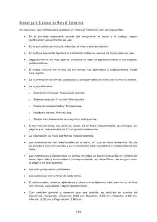 Normas para Elaborar un Manual Formativo
En resumen, las normas para elaborar un manual formativo son las siguientes:
 En la portada aparecerá, aparte del anagrama, el título y el código, según
codificación actualmente en uso.
 En la portadilla se incluirá, además, el mes y año de edición.
 En la hoja siguiente figurará la indicación sobre la reserva de titularidad y/o uso.
 Seguidamente, en hoja aparte, constará la nota de agradecimiento a los autores-
colaboradores.
 El índice incluirá los títulos de los temas, los apartados y subapartados, hasta
tres dígitos.
 La numeración de temas, apartados y subapartados se hará con números árabes.
 La tipografía será:
 Apartado principal: Mayúscula normal.
 Subapartado de 1º orden: Minúsculas.
 Resto de subapartados: Minúsculas.
 Palabras claves: Minúsculas.
 Todos irán destacados en negrita o subrayados.
 El número de tema, así como su título, irá en hoja independiente, al principio, sin
página y en mayúsculas de 7mm aproximadamente.
 La paginación se hará por temas independientes.
 Las ilustraciones irán intercaladas en el texto, en que se hace referencia. Su pie
se escribirá con minúsculas y su numeración será correlativa e independiente por
tema.
 Las referencias a contenidos de temas distintos se harán indicando el número del
tema, apartado y subapartado correspondiente, sin especificar, en ningún caso,
la página en que aparece.
 Los márgenes serán uniformes.
 Los ejercicios irán al final de cada tema.
 El solucionario, anexos, apéndices y otros complementos irán, asimismo, al final
del manual, paginados independientemente.
 Con carácter general y siempre que sea posible, se tendrán en cuenta los
siguientes márgenes: Izquierdo: 3,00 cm, Superior: 2,50 cm, Derecho: 2,00 cm,
Inferior: 3,00 cm y Paginación: 2,00 cm.
193
 