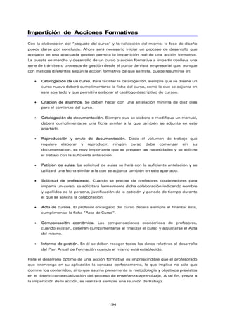 Impartición de Acciones Formativas
Con la elaboración del “paquete del curso” y la validación del mismo, la fase de diseño
puede darse por concluida. Ahora será necesario iniciar un proceso de desarrollo que
apoyado en una adecuada gestión permita la impartición real de una acción formativa.
La puesta en marcha y desarrollo de un curso o acción formativa a impartir conlleva una
serie de trámites o procesos de gestión desde el punto de vista empresarial que, aunque
con matices diferentes según la acción formativa de que se trate, puede resumirse en:
 Catalogación de un curso. Para facilitar la catalogación, siempre que se diseñe un
curso nuevo deberá cumplimentarse la ficha del curso, como la que se adjunta en
este apartado y que permitirá elaborar el catálogo descriptivo de cursos.
 Citación de alumnos. Se deben hacer con una antelación mínima de diez días
para el comienzo del curso.
 Catalogación de documentación. Siempre que se elabore o modifique un manual,
deberá cumplimentarse una ficha similar a la que también se adjunta en este
apartado.
 Reproducción y envío de documentación. Dado el volumen de trabajo que
requiere elaborar y reproducir, ningún curso debe comenzar sin su
documentación, es muy importante que se prevean las necesidades y se solicite
el trabajo con la suficiente antelación.
 Petición de aulas. La solicitud de aulas se hará con la suficiente antelación y se
utilizará una fecha similar a la que se adjunta también en este apartado.
 Solicitud de profesorado. Cuando se precise de profesores colaboradores para
impartir un curso, se solicitará formalmente dicha colaboración indicando nombre
y apellidos de la persona, justificación de la petición y periodo de tiempo durante
el que se solicita la colaboración.
 Acta de cursos. El profesor encargado del curso deberá siempre al finalizar éste,
cumplimentar la ficha “Acta de Curso”.
 Compensación económica. Las compensaciones económicas de profesores,
cuando existan, deberán cumplimentarse al finalizar el curso y adjuntarse el Acta
del mismo.
 Informe de gestión. En él se deben recoger todos los datos relativos al desarrollo
del Plan Anual de Formación cuando el mismo esté establecido.
Para el desarrollo óptimo de una acción formativa es imprescindible que el profesorado
que intervenga en su aplicación la conozca perfectamente, lo que implica no sólo que
domine los contenidos, sino que asuma plenamente la metodología y objetivos previstos
en el diseño-contextualización del proceso de enseñanza-aprendizaje. A tal fin, previa a
la impartición de la acción, se realizará siempre una reunión de trabajo.
194
 