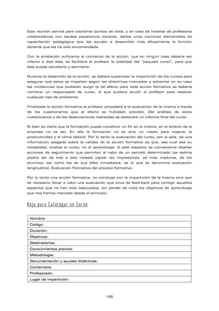 Esta reunión servirá para coordinar puntos de vista, y en caso de tratarse de profesores
colaboradores con escasa experiencia docente, darles unas nociones elementales de
capacitación pedagógica que les ayuden a desarrollar más eficazmente la función
docente que les ha sido encomendada.
Con la antelación suficiente al comienzo de la acción, que en ningún caso debería ser
inferior a diez días, se facilitará al profesor la totalidad del “paquete curso”, para que
éste pueda estudiarlo y asimilarlo.
Durante el desarrollo de la acción, se deberá supervisar la impartición de los cursos para
asegurar que estos se imparten según las directrices marcadas y solventar en su caso
las incidencias que pudieran surgir (a tal efecto para toda acción formativa se debería
nombrar un responsable de curso, al que pudiera acudir el profesor para resolver
cualquier tipo de problema).
Finalizada la acción formativa el profesor procederá a la evaluación de la misma a través
de los cuestionarios que al efecto se hubiesen previsto. Del análisis de estos
cuestionarios y de las observaciones realizadas se elaborará un informe final del curso.
Si bien es cierto que la formación puede constituir un fin en sí misma, en el ámbito de la
empresa no es así. En ella la formación no es sino un medio para mejorar la
productividad y el clima laboral. Por lo tanto la evaluación del curso, por sí sola, da una
información sesgada sobre la validez de la acción formativa ya que, sea cual sea su
modalidad, analiza el curso, no el aprendizaje. A este respecto es conveniente diseñar
acciones de seguimiento que permitan al cabo de un periodo determinado (se estima
podría ser de tres a seis meses) captar las impresiones, ya más maduras, de los
alumnos, así como las de sus jefes inmediatos, es lo que se denomina evaluación
longitudinal, Evaluación Formativa del proceso formativo.
Por lo tanto una acción formativa, no concluye con la impartición de la misma sino que
es necesario llevar a cabo una evaluación que sirva de feed-back para corregir aquellos
aspectos que no han sido adecuados, sin perder de vista los objetivos de aprendizaje
que nos hemos marcado desde el principio.
Hoja para Catalogar un Curso
Nombre:
Código:
Duración:
Objetivos:
Destinatarios:
Conocimientos previos:
Metodología:
Documentación y ayudas didácticas:
Contenidos:
Profesorado:
Lugar de impartición:
195
 