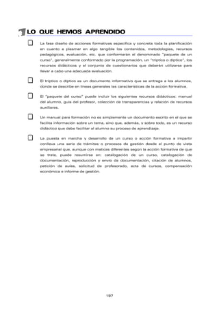LO QUE HEMOS APRENDIDO
 La fase diseño de acciones formativas especifica y concreta toda la planificación
en cuanto a plasmar en algo tangible los contenidos, metodologías, recursos
pedagógicos, evaluación, etc. que conformarán el denominado “paquete de un
curso”, generalmente conformado por la programación, un “tríptico o díptico”, los
recursos didácticos y el conjunto de cuestionarios que deberán utilizarse para
llevar a cabo una adecuada evaluación.
 El tríptico o díptico es un documento informativo que se entrega a los alumnos,
donde se describe en líneas generales las características de la acción formativa.
 El “paquete del curso” puede incluir los siguientes recursos didácticos: manual
del alumno, guía del profesor, colección de transparencias y relación de recursos
auxiliares.
 Un manual para formación no es simplemente un documento escrito en el que se
facilita información sobre un tema, sino que, además, y sobre todo, es un recurso
didáctico que debe facilitar al alumno su proceso de aprendizaje.
 La puesta en marcha y desarrollo de un curso o acción formativa a impartir
conlleva una serie de trámites o procesos de gestión desde el punto de vista
empresarial que, aunque con matices diferentes según la acción formativa de que
se trate, puede resumirse en: catalogación de un curso, catalogación de
documentación, reproducción y envío de documentación, citación de alumnos,
petición de aulas, solicitud de profesorado, acta de cursos, compensación
económica e informe de gestión.
197
 