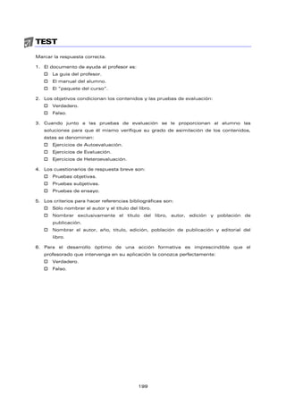 TEST
Marcar la respuesta correcta.
1. El documento de ayuda al profesor es:
 La guía del profesor.
 El manual del alumno.
 El “paquete del curso”.
2. Los objetivos condicionan los contenidos y las pruebas de evaluación:
 Verdadero.
 Falso.
3. Cuando junto a las pruebas de evaluación se le proporcionan al alumno las
soluciones para que él mismo verifique su grado de asimilación de los contenidos,
éstas se denominan:
 Ejercicios de Autoevaluación.
 Ejercicios de Evaluación.
 Ejercicios de Heteroevaluación.
4. Los cuestionarios de respuesta breve son:
 Pruebas objetivas.
 Pruebas subjetivas.
 Pruebas de ensayo.
5. Los criterios para hacer referencias bibliográficas son:
 Sólo nombrar al autor y el título del libro.
 Nombrar exclusivamente el título del libro, autor, edición y población de
publicación.
 Nombrar el autor, año, título, edición, población de publicación y editorial del
libro.
6. Para el desarrollo óptimo de una acción formativa es imprescindible que el
profesorado que intervenga en su aplicación la conozca perfectamente:
 Verdadero.
 Falso.
199
 