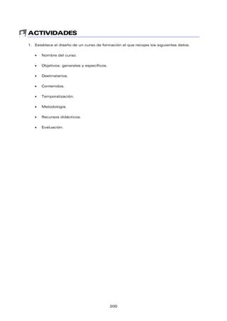 ACTIVIDADES
1. Establece el diseño de un curso de formación el que recojas los siguientes datos.
 Nombre del curso.
 Objetivos: generales y específicos.
 Destinatarios.
 Contenidos.
 Temporalización.
 Metodología.
 Recursos didácticos.
 Evaluación.
200
 