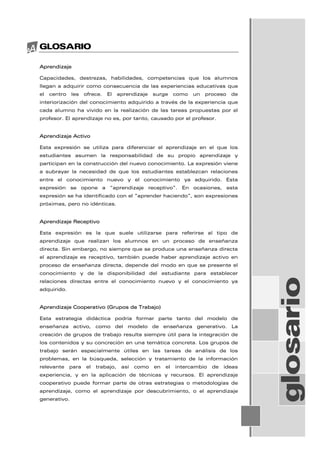 GLOSARIO
Aprendizaje
Capacidades, destrezas, habilidades, competencias que los alumnos
llegan a adquirir como consecuencia de las experiencias educativas que
el centro les ofrece. El aprendizaje surge como un proceso de
interiorización del conocimiento adquirido a través de la experiencia que
cada alumno ha vivido en la realización de las tareas propuestas por el
profesor. El aprendizaje no es, por tanto, causado por el profesor.
Aprendizaje Activo
Esta expresión se utiliza para diferenciar el aprendizaje en el que los
estudiantes asumen la responsabilidad de su propio aprendizaje y
participan en la construcción del nuevo conocimiento. La expresión viene
a subrayar la necesidad de que los estudiantes establezcan relaciones
entre el conocimiento nuevo y el conocimiento ya adquirido. Esta
expresión se opone a “aprendizaje receptivo”. En ocasiones, esta
expresión se ha identificado con el “aprender haciendo”, son expresiones
próximas, pero no idénticas.
Aprendizaje Receptivo
Esta expresión es la que suele utilizarse para referirse al tipo de
aprendizaje que realizan los alumnos en un proceso de enseñanza
directa. Sin embargo, no siempre que se produce una enseñanza directa
el aprendizaje es receptivo, también puede haber aprendizaje activo en
proceso de enseñanza directa, depende del modo en que se presente el
conocimiento y de la disponibilidad del estudiante para establecer
relaciones directas entre el conocimiento nuevo y el conocimiento ya
adquirido.
Aprendizaje Cooperativo (Grupos de Trabajo)
Esta estrategia didáctica podría formar parte tanto del modelo de
enseñanza activo, como del modelo de enseñanza generativo. La
creación de grupos de trabajo resulta siempre útil para la integración de
los contenidos y su concreción en una temática concreta. Los grupos de
trabajo serán especialmente útiles en las tareas de análisis de los
problemas, en la búsqueda, selección y tratamiento de la información
relevante para el trabajo, así como en el intercambio de ideas
experiencia, y en la aplicación de técnicas y recursos. El aprendizaje
cooperativo puede formar parte de otras estrategias o metodologías de
aprendizaje, como el aprendizaje por descubrimiento, o el aprendizaje
generativo.
glosario
 