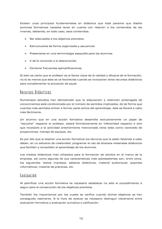 Existen unos principios fundamentales en didáctica que toda persona que diseña
acciones formativas necesita tener en cuenta con relación a los contenidos de las
mismas, debiendo, en todo caso, esos contenidos:
• Ser adecuados a los objetivos previstos.
• Estructurarse de forma organizada y secuencial.
• Presentarse en una terminología asequible para los alumnos.
• Ir de lo conocido a lo desconocido.
• Contener frecuentes ejemplificaciones.
Si bien es cierto que el profesor es el factor clave de la calidad y eficacia de la formación,
no lo es menos que ésta se ve favorecida cuando se incorporan otros recursos didácticos
para complementar la actuación de aquél.
Recursos Didácticos
Numerosos estudios han demostrado que la adquisición y retención prolongada de
conocimientos está condicionada por el número de sentidos implicados, de tal forma que
cuantos más sentidos entren a formar parte activa del aprendizaje, éste se llevará a cabo
más fácilmente.
Un alumno que en una acción formativa desarrolle exclusivamente un papel de
“escucha” respecto al profesor, estará formativamente en inferioridad respecto a otro
que incorpore a la actividad anteriormente mencionada otras tales como visionado de
proyecciones, manejo de equipos, etc.
Es por ello que al diseñar una acción formativa los técnicos que la estén llevando a cabo
deben, en un esfuerzo de creatividad, programar el uso de diversos materiales didácticos
que faciliten y consoliden el aprendizaje de los alumnos.
Los medios didácticos más utilizados para la formación de adultos en el marco de la
empresa, así como algunas de sus características más sobresalientes son, entre otros,
los siguientes: textos impresos, tableros didácticos, material audiovisual, soportes
informáticos, material de prácticas, etc.
Evaluación
Al planificar una acción formativa es necesario establecer no sólo el procedimiento a
seguir para la consecución de los objetivos previstos.
También los mecanismos por los cuales se verifica cuando dichos objetivos se han
conseguido realmente. A la hora de evaluar es necesario distinguir claramente entre
evaluación formativa y evaluación sumativa o calificación.
13
 
