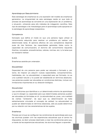 Aprendizaje por Descubrimiento
Esta estrategia de enseñanza es una expresión del modelo de enseñanza
generativo. La singularidad de esta estrategia reside en que todo el
proceso de aprendizaje se convierte en una exploración de un problema,
o situación, utilizando para ello métodos de indagación científica. Este
tipo de estrategia o de metodología para el aprendizaje suele apoyarse en
la estrategia de aprendizaje cooperativo.
Competencia
Concepto que define el modo en que una persona logra utilizar el
conocimiento adquirido para resolver un problema y/o realizar una
determinada tarea. El ejercicio efectivo de una competencia depende
pues de tres factores: las capacidades generales (tales como la
capacidad de comunicación), el dominio del conocimiento requerido
(hechos, conceptos, procedimientos, valores, normas, etc.) y la tarea que
es necesario realizar.
E.A.O.
Enseñanza asistida por ordenador.
Educabilidad
Capacidad de una persona para poder ser educado o formado y, por
tanto, de mejorar y/o adquirir nuevas capacidades, comportamientos,
habilidades, etc. La educabilidad, o capacidad para ser formado, no es
una cualidad natural y no puede ser establecida en términos absolutos.
Las personas pueden ser educables en condiciones distintas, incluso con
limitaciones importantes en su dotación biológica.
Educatividad
Las condiciones que identifican a un determinado entorno de aprendizaje
y que le otorgan su capacidad para que determinadas personas puedan
ser educadas y/o formadas en él. La educatividad es, pues, una cualidad
de ciertos “ambiente”, de aquí que su determinación se halle
estrechamente vinculada al concepto de calidad. La educatividad no
puede ser determinada en términos absolutos, sólo se puede determinar
por su relación con las características de los sujetos.
Enseñanza
Proceso por el que se configuran las condiciones de aprendizaje para que
los alumnos puedan vivir las experiencias educativas que el centro ha
dispuestos, es decir proceso destinado a crear las condiciones para que,
a través de las experiencias educativas, los alumnos lleguen a aprender.
 