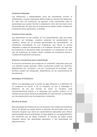 Enseñanza Adaptada
Las diferencias y desigualdades entre los estudiantes animan al
profesorado a buscar respuestas diferenciadas en situaciones diferentes.
En este tipo de enseñanza se generan unas condiciones para el
aprendizaje que puedan facilitar la adaptación tanto del alumnado como
del profesorado. En este tipo de enseñanza se suelen utilizar modelos de
enseñanza activa, generativa, o sociales.
Enseñanza Normalizada
Los estudiantes no son iguales, en sus características, algo que todos
sabemos, sin embargo, nuestros sistemas de escolarización los
“igualan” dentro de un proceso generalizado de normalización. La
enseñanza normalizada es una enseñanza que ofrece la misma
respuesta a todos los estudiantes y en cualquier situación. En este tipo
de enseñanza el estudiante debe acomodarse a la enseñanza. En este
tipo de enseñanza se suelen utilizar modelos de enseñanza directa y
modelos de enseñanza conductual.
Entornos o Condiciones para el Aprendizaje
El conjunto de factores que configuran el “ambiente” dispuesto para que
una persona pueda aprender. Estas condiciones pueden ser distintas,
dependiendo del “contexto” y de las “condiciones de entradas”, pero
también pueden ser desiguales, dependiendo de las características de
las personas.
Estrategias de Enseñanza
Definir una estrategia para la acción es algo diferente a la definición de
un programa de acción o de un proyecto, ya que la estrategia, a
diferencia de las dos formas de tomar la iniciativa, está
permanentemente abierta a la respuesta que puedan producir en la
realidad las primeras decisiones adoptadas. En este sentido, la estrategia
es más esquemática que los programas o proyectos.
Estudios de Casos
Esta estrategia de enseñanza es una expresión del modelo de enseñanza
activa. El estudio de casos orienta la atención del alumnado hacia una
situación singular que reúne las características adecuadas para ofrecer
oportunidades para el aprendizaje. El caso elegido es una ejemplificación
del contenido que se desea transmitir. El estudio de casos puede
utilizarse dentro del aprendizaje generativo o del aprendizaje por
descubrimiento.
 