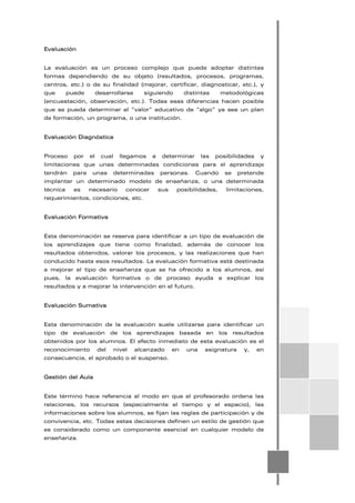 Evaluación
La evaluación es un proceso complejo que puede adoptar distintas
formas dependiendo de su objeto (resultados, procesos, programas,
centros, etc.) o de su finalidad (mejorar, certificar, diagnosticar, etc.), y
que puede desarrollarse siguiendo distintas metodológicas
(encuestación, observación, etc.). Todas esas diferencias hacen posible
que se pueda determinar el “valor” educativo de “algo” ya sea un plan
de formación, un programa, o una institución.
Evaluación Diagnóstica
Proceso por el cual llegamos a determinar las posibilidades y
limitaciones que unas determinadas condiciones para el aprendizaje
tendrán para unas determinadas personas. Cuando se pretende
implantar un determinado modelo de enseñanza, o una determinada
técnica es necesario conocer sus posibilidades, limitaciones,
requerimientos, condiciones, etc.
Evaluación Formativa
Esta denominación se reserva para identificar a un tipo de evaluación de
los aprendizajes que tiene como finalidad, además de conocer los
resultados obtenidos, valorar los procesos, y las realizaciones que han
conducido hasta esos resultados. La evaluación formativa está destinada
a mejorar el tipo de enseñanza que se ha ofrecido a los alumnos, así
pues, la evaluación formativa o de proceso ayuda a explicar los
resultados y a mejorar la intervención en el futuro.
Evaluación Sumativa
Esta denominación de la evaluación suele utilizarse para identificar un
tipo de evaluación de los aprendizajes basada en los resultados
obtenidos por los alumnos. El efecto inmediato de esta evaluación es el
reconocimiento del nivel alcanzado en una asignatura y, en
consecuencia, el aprobado o el suspenso.
Gestión del Aula
Este término hace referencia al modo en que el profesorado ordena las
relaciones, los recursos (especialmente el tiempo y el espacio), las
informaciones sobre los alumnos, se fijan las reglas de participación y de
convivencia, etc. Todas estas decisiones definen un estilo de gestión que
es considerado como un componente esencial en cualquier modelo de
enseñanza.
 