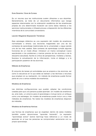 Guía Docente / Guía de Cursos
Es un recurso que las instituciones suelen ofrecerse a sus docentes.
Generalmente, se trata de un documento informativo que recoge
aspectos relacionados con la ordenación académica de las enseñanzas
propias de una determinada titulación así como datos relativos a los
servicios institucionales e infraestructuras a disposición de los diferentes
miembros de la comunidad universitaria.
Lección Magistral (Exposición Temática)
Esta estrategia didáctica es una expresión del modelo de enseñanza
normalizado o directo. Las lecciones magistrales son uno de los
contextos de aprendizaje tradicionales de la universidad, y sigue siendo
uno de los más usados. Este contexto de aprendizaje cumple algunas
funciones de un modo eficaz: introducir un marco conceptual nuevo
asociándolo a los problemas y marcos previos de los alumnos y de la
disciplina estudiada, facilita la crítica de perspectivas, modelos y teorías,
favorece la actualización de la información, incita al diálogo y a la
participación posterior de los alumnos.
Método de Enseñanza
El conjunto de tareas y/o actividades que se propone a los alumnos, así
como la secuencia en la que estás se realizan y las técnicas o recursos
que emplean en su realización. Un método de enseñanza puede formar
parte de uno o varios modelos de enseñanza.
Modelos de Enseñanza
Las distintas configuraciones que pueden adoptar las condiciones
creadas para que una persona pueda aprender. Un modelo de enseñanza
es, ante todo, un entorno para el aprendizaje e incluye tanto un enfoque
como una estrategia. Un modelo de enseñanza puede incluir uno o más
métodos de enseñanza. No todos los modelos de enseñanza disponen
de métodos.
Modelos de Enseñanza Activos
Las formas de enseñanza que se engloban dentro de estos modelos
tambIén suelen denominarse “aprender haciendo”. La expresión
“aprendizaje activo” (active learning) hace referencia a un modo de
aprender en el que las personas se comprometen seriamente con su
propio aprendizaje.
 