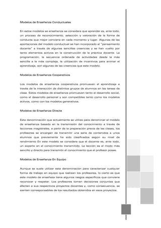 Modelos de Enseñanza Conductuales
En estos modelos se enseñanza se considera que aprender es, ante todo,
un proceso de reconocimiento, selección y valoración de la forma de
conducta que mejor conviene en cada momento y lugar. Algunas de las
aportaciones del modelo conductual se han incorporado al “pensamiento
docente” a través de algunas sencillas creencias y se han vuelto por
tanto elementos activos en la construcción de la práctica docente. La
programación, la secuencia ordenada de actividades desde la más
sencilla a la más compleja, la utilización de incentivos para animar el
aprendizaje, son algunas de las creencias que este modelo.
Modelos de Enseñanza Cooperativos
Los modelos de enseñanza cooperativos promueven el aprendizaje a
través de la interacción de distintos grupos de alumnos en las tareas de
clase. Estos modelos de enseñanza promueven tanto el desarrollo social,
como el desarrollo personal y son compatibles tanto como los modelos
activos, como con los modelos generativos.
Modelos de Enseñanza Directa
Esta denominación que actualmente se utiliza para denominar el modelo
de enseñanza basado en la transmisión del conocimiento a través de
lecciones magistrales, a partir de la preparación previa de las clases, los
profesores se encargan de transmitir una serie de contenidos a unos
alumnos que previamente ha sido clasificados según su nivel de
rendimiento En este modelo se considera que el docente es, ante todo,
un experto en el conocimiento transmitido. La lección es el modo más
sencillo y directo para transmitir el conocimiento que el profesor posee.
Modelos de Enseñanza En Equipo
Aunque se suele utilizar esta denominación para caracterizar cualquier
forma de trabajo en equipo que realizan los profesores, lo cierto es que
este modelo de enseñaza tiene algunos rasgos específicos que conviene
reconocer y respetar. Los profesores toman decisiones conjuntas que
afectan a sus respectivos proyectos docentes y, como consecuencia, se
sienten corresponsables de los resultados obtenidos en esos proyectos.
 