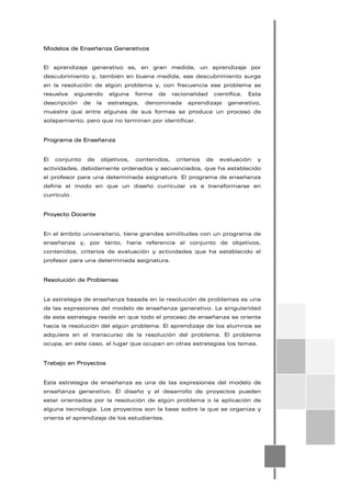 Modelos de Enseñanza Generativos
El aprendizaje generativo es, en gran medida, un aprendizaje por
descubrimiento y, también en buena medida, ese descubrimiento surge
en la resolución de algún problema y, con frecuencia ese problema se
resuelve siguiendo alguna forma de racionalidad científica. Esta
descripción de la estrategia, denominada aprendizaje generativo,
muestra que entre algunas de sus formas se produce un proceso de
solapamiento, pero que no terminan por identificar.
Programa de Enseñanza
El conjunto de objetivos, contenidos, criterios de evaluación y
actividades, debidamente ordenados y secuenciados, que ha establecido
el profesor para una determinada asignatura. El programa de enseñanza
define el modo en que un diseño curricular va a transformarse en
currículo.
Proyecto Docente
En el ámbito universitario, tiene grandes similitudes con un programa de
enseñanza y, por tanto, haría referencia al conjunto de objetivos,
contenidos, criterios de evaluación y actividades que ha establecido el
profesor para una determinada asignatura.
Resolución de Problemas
La estrategia de enseñanza basada en la resolución de problemas es una
de las expresiones del modelo de enseñanza generativo. La singularidad
de esta estrategia reside en que todo el proceso de enseñanza se orienta
hacia la resolución del algún problema. El aprendizaje de los alumnos se
adquiere en el transcurso de la resolución del problema. El problema
ocupa, en este caso, el lugar que ocupan en otras estrategias los temas.
Trabajo en Proyectos
Esta estrategia de enseñanza es una de las expresiones del modelo de
enseñanza generativo. El diseño y el desarrollo de proyectos pueden
estar orientados por la resolución de algún problema o la aplicación de
alguna tecnología. Los proyectos son la base sobre la que se organiza y
orienta el aprendizaje de los estudiantes.
 