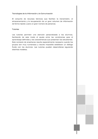 Tecnologías de la Información y la Comunicación
El conjunto de recursos técnicos que facilitan la transmisión, el
almacenamiento y la recuperación de un gran volumen de información
de forma rápida y para un gran número de personas.
Tutorías
Las tutorías permiten una atención personalizada a los alumnos,
facilitando de este modo el ajuste entre las condiciones para el
aprendizaje definidas y las características que presentan los estudiantes.
Este contexto de enseñanza resulta especialmente necesario cuando los
grupos son muy numerosos y resulta imposible establecer un diálogo
fluido con los alumnos. Las tutorías pueden desarrollarse siguiendo
distintos modelos.
 