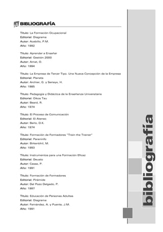 BIBLIOGRAFÍA
Título: La Formación Ocupacional
Editorial: Diagrama
Autor: Acebillo, P.M.
Año: 1992
Título: Aprender a Enseñar
Editorial: Gestión 2000
Autor: Amat, O.
Año: 1994
Título: La Empresa de Tercer Tipo. Una Nueva Concepción de la Empresa
Editorial: Planeta
Autor: Archier, G. y Serieyx, H.
Año: 1985
Título: Pedagogía y Didáctica de la Enseñanza Universitaria
Editorial: Oikos Tau
Autor: Beard, R.
Año: 1974
Título: El Proceso de Comunicación
Editorial: El Ateneo
Autor: Berlo, D.K.
Año: 1974
Título: Formación de Formadores “Train the Trainer”
Editorial: Paraninfo
Autor: Birkenbhil, M.
Año: 1993
Título: Instrumentos para una Formación Eficaz
Editorial: Deusto
Autor: Casse, P.
Año: 1991
Título: Formación de Formadores
Editorial: Pirámide
Autor: Del Pozo Delgado, P.
Año: 1997
Título: Educación de Personas Adultas
Editorial: Diagrama
Autor: Fernández, A. y Puente, J.M.
Año: 1991
bibliografía
 