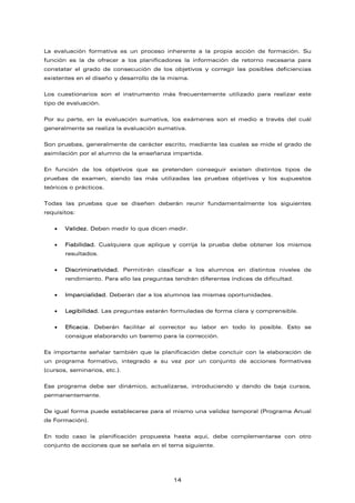 La evaluación formativa es un proceso inherente a la propia acción de formación. Su
función es la de ofrecer a los planificadores la información de retorno necesaria para
constatar el grado de consecución de los objetivos y corregir las posibles deficiencias
existentes en el diseño y desarrollo de la misma.
Los cuestionarios son el instrumento más frecuentemente utilizado para realizar este
tipo de evaluación.
Por su parte, en la evaluación sumativa, los exámenes son el medio a través del cuál
generalmente se realiza la evaluación sumativa.
Son pruebas, generalmente de carácter escrito, mediante las cuales se mide el grado de
asimilación por el alumno de la enseñanza impartida.
En función de los objetivos que se pretenden conseguir existen distintos tipos de
pruebas de examen, siendo las más utilizadas las pruebas objetivas y los supuestos
teóricos o prácticos.
Todas las pruebas que se diseñen deberán reunir fundamentalmente los siguientes
requisitos:
• Validez. Deben medir lo que dicen medir.
• Fiabilidad. Cualquiera que aplique y corrija la prueba debe obtener los mismos
resultados.
• Discriminatividad. Permitirán clasificar a los alumnos en distintos niveles de
rendimiento. Para ello las preguntas tendrán diferentes índices de dificultad.
• Imparcialidad. Deberán dar a los alumnos las mismas oportunidades.
• Legibilidad. Las preguntas estarán formuladas de forma clara y comprensible.
• Eficacia. Deberán facilitar al corrector su labor en todo lo posible. Esto se
consigue elaborando un baremo para la corrección.
Es importante señalar también que la planificación debe concluir con la elaboración de
un programa formativo, integrado a su vez por un conjunto de acciones formativas
(cursos, seminarios, etc.).
Ese programa debe ser dinámico, actualizarse, introduciendo y dando de baja cursos,
permanentemente.
De igual forma puede establecerse para el mismo una validez temporal (Programa Anual
de Formación).
En todo caso la planificación propuesta hasta aquí, debe complementarse con otro
conjunto de acciones que se señala en el tema siguiente.
14
 