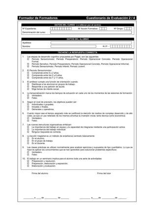 Formador de Formadores Cuestionario de Evaluación 2 / 4
DATOS DEL CURSO ( a rellenar por el centro)
Nº Expediente: Nº Acción Formativa: Nº Grupo:
Denominación del curso:
DATOS DEL ALUMNO
Apellidos:
Nombre: N.I.F.:
TÁCHESE LA RESPUESTA CORRECTA
1. Las etapas de desarrollo cognitivo propuestas por Piaget, son las siguientes:
 Período Sensoriomotor, Período Preoperatorio, Período Operacional Concreto, Período Operacional
Formal.
 Período Sensitivo, Período Preoperatorio, Período Operacional Concreto, Período Operacional Informal.
 Período Sensoriomotor, Período Infantil, Período Juvenil.
2. El Período Sensoriomotor:
 Comprende entre 0 y 2 años.
 Comprende entre los 2 y 6 años.
 Comprende entre los 7 y 11 años.
3. El profesor cumple una función de orientación cuando:
 Distribuye a los alumnos en grupos de trabajo.
 Responde a una petición de ayuda.
 Elige temas de interés social.
4. La temporalización marca los tiempos de actuación en cada uno de los momentos de las sesiones de formación:
 Verdadero.
 Falso.
5. Según el nivel de precisión, los objetivos pueden ser:
 Individuales o grupales.
 Iniciales o finales.
 Generales u operativos.
6. Cuanto mayor sea el tiempo asignado más se justificará la elección de medios de complejo desarrollo y de alto
costo, ya que un uso reiterado de los mismos amortiza la inversión inicial, tanto técnica como económica:
 Verdadero.
 Falso.
7. Las nuevas estructuras organizativas enfatizan:
 La importancia del trabajo en equipo y la capacidad de integrarse mediante una participación activa.
 La importancia del trabajo individual.
 Ninguna respuesta es correcta.
8. La lección magistral es un método de enseñanza centrado básicamente:
 En el alumno.
 En el grupo de trabajo.
 En el docente.
9. Las clases prácticas se utilizan normalmente para analizar ejercicios y supuestos de tipo cuantitativo. Lo que se
hace es aplicar los conocimientos que se han aprendido para solucionar problemas específicos:
 Verdadero.
 Falso.
10. El trabajo en un seminario implica para el alumno toda una serie de actividades:
 Preparación y resolución.
 Preparación, elaboración y exposición.
 Elaboración y evaluación.
Firma del alumno Firma del tutor
_________ a ____ de ___________ de _______ _________ a_____de ___________de _______
 