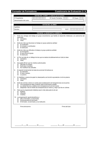 Formador de Formadores Cuestionario de Evaluación 3 / 4
DATOS DEL CURSO ( a rellenar por el centro)
Nº Expediente: Nº Acción Formativa: Nº Grupo:
Denominación del curso:
DATOS DEL ALUMNO
Apellidos:
Nombre: N.I.F.:
TÁCHESE LA RESPUESTA CORRECTA
1. Entre las ventajas del trabajo en grupo encontramos que facilita el desarrollo intelectual y la autonomía del
alumnado:
 Verdadero.
 Falso.
2. Entre los roles que favorecen el trabajo en grupo podemos señalar:
 El moderador.
 El iniciador y contribuidor.
 El obstructor.
3. Entre los roles que dificultan el trabajo en grupo podemos señalar:
 El transigente.
 El que anima al grupo.
 El obstructor.
4. El Foro se trata de un diálogo de dos que se realiza simultáneamente en toda la clase:
 Verdadero.
 Falso.
5. Se puede afirmar que los medios audiovisuales:
 Dificultan la síntesis.
 Estimulan el análisis.
 No modifican las actitudes.
6. El soporte fundamental de todas las acciones formativas es:
 El ordenador.
 El texto impreso.
 La pizarra.
7. El rotafolios o pizarra de papel no desempeña una función equivalente a la de la pizarra:
 Verdadero.
 Falso.
8. Entre las normas a tener en cuenta para la elaboración de transparencias se encuentra:
 Una transparencia debe contener toda la información posible.
 La calidad técnica y estética de la transparencia ha de ser buena.
 Despiertan más el interés las transparencias en blanco y negro que las en colores.
9. Para que la programación didáctica sea lo más adecuada ha de ser:
 Estática.
 Inflexible.
 Creativa.
10. La programación aporta beneficios a:
 Sólo al formador y al alumnado.
 Exclusivamente al alumnado.
 Al formador, al alumnado y a la institución.
Firma del alumno Firma del tutor
_________ a ____ de ___________ de _______ _________ a_____de ___________de _______
 