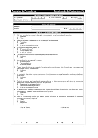 Formador de Formadores Cuestionario de Evaluación 4 / 4
DATOS DEL CURSO ( a rellenar por el centro)
Nº Expediente: Nº Acción Formativa: Nº Grupo:
Denominación del curso:
DATOS DEL ALUMNO
Apellidos:
Nombre: N.I.F.:
TÁCHESE LA RESPUESTA CORRECTA
1. A la hora de evaluar es necesario distinguir entre evaluación formativa y evaluación sumativa:
 Verdadero.
 Falso.
2. Entre los requisitos que deben reunir las pruebas que se diseñen está:
 Parcialidad.
 Validez.
 Ninguna respuesta es correcta.
3. El documento de ayuda al profesor es:
 El “paquete del curso”.
 El manual del alumno.
 La guía del profesor.
4. Los objetivos condicionan los contenidos y las pruebas de evaluación:
 Verdadero.
 Falso.
5. Los cuestionarios de respuesta breve son:
 Pruebas objetivas.
 Pruebas subjetivas.
 Pruebas de ensayo.
6. Para el desarrollo óptimo de una acción formativa es imprescindible que el profesorado que intervenga en su
aplicación la conozca perfectamente:
 Verdadero.
 Falso.
7. La evaluación diagnóstica nos permite conocer el nivel de conocimientos y habilidades que de entrada tienen
los alumnos:
 Verdadero.
 Falso.
8. Teniendo en cuenta que la evaluación puede realizarse en diferentes momentos a lo largo del proceso de
Aprendizaje, podemos diferenciar tres tipos de evaluación:
 Diagnóstica, formativa y evaluativo.
 Diagnóstica, formativa y sumativa.
 Ninguna respuesta es correcta.
9. Es difícil concebir una adecuada formación en el contexto empresarial si no se realiza la evaluación de la misma
entendida como una parte fundamental del proceso formativo:
 Verdadero.
 Falso.
10. Entre las características básicas que debería tener la evaluación de la formación desarrollada en el sistema
empresa encontramos la siguiente:
 Control.
 Eficacia.
 Subjetividad.
Firma del alumno Firma del tutor
_________ a ____ de ___________ de _______ _________ a_____de ___________de _______
 