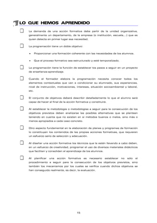 LO QUE HEMOS APRENDIDO
‡ La demanda de una acción formativa debe partir de la unidad organizativa,
generalmente un departamento, de la empresa (o institución, escuela,…) que es
quien detecta en primer lugar esa necesidad.
‡ La programación tiene un doble objetivo:
• Proporcionar una formación coherente con las necesidades de los alumnos.
• Que el proceso formativo sea estructurado y esté temporalizado.
‡ La programación tiene la función de establecer los pasos a seguir en un proyecto
de enseñanza-aprendizaje.
‡ Cuando el formador elabora la programación necesita conocer todos los
elementos contextuales que van a condicionar su alumnado, sus experiencias,
nivel de instrucción, motivaciones, intereses, situación socioambiental y laboral,
etc.
‡ El conjunto de objetivos deberá describir detalladamente lo que el alumno será
capaz de hacer al final de la acción formativa y constituirá.
‡ Al establecer la metodología o metodologías a seguir para la consecución de los
objetivos previstos deben analizarse las posibles alternativas que se plantean
teniendo en cuenta que no existen en sí métodos buenos o malos, sino más o
menos apropiados a cada caso concreto.
‡ Otro aspecto fundamental en la elaboración de planes y programas de formación
lo constituyen los contenidos de las propias acciones formativas, que requieren
un esfuerzo serio de selección y adecuación.
‡ Al diseñar una acción formativa los técnicos que la estén llevando a cabo deben,
en un esfuerzo de creatividad, programar el uso de diversos materiales didácticos
que faciliten y consoliden el aprendizaje de los alumnos.
‡ Al planificar una acción formativa es necesario establecer no sólo el
procedimiento a seguir para la consecución de los objetivos previstos, sino
también los mecanismos por los cuales se verifica cuando dichos objetivos se
han conseguido realmente, es decir, la evaluación.
15
 