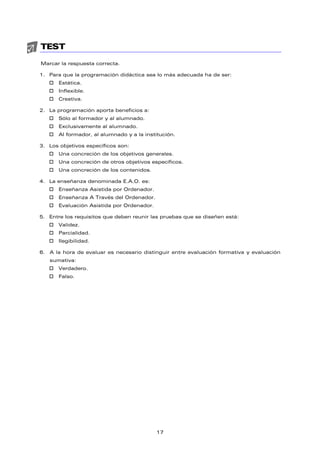TEST
Marcar la respuesta correcta.
1. Para que la programación didáctica sea lo más adecuada ha de ser:
† Estática.
† Inflexible.
† Creativa.
2. La programación aporta beneficios a:
† Sólo al formador y al alumnado.
† Exclusivamente al alumnado.
† Al formador, al alumnado y a la institución.
3. Los objetivos específicos son:
† Una concreción de los objetivos generales.
† Una concreción de otros objetivos específicos.
† Una concreción de los contenidos.
4. La enseñanza denominada E.A.O. es:
† Enseñanza Asistida por Ordenador.
† Enseñanza A Través del Ordenador.
† Evaluación Asistida por Ordenador.
5. Entre los requisitos que deben reunir las pruebas que se diseñen está:
† Validez.
† Parcialidad.
† Ilegibilidad.
6. A la hora de evaluar es necesario distinguir entre evaluación formativa y evaluación
sumativa:
† Verdadero.
† Falso.
17
 