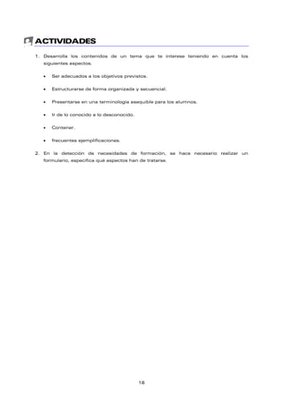 ACTIVIDADES
1. Desarrolla los contenidos de un tema que te interese teniendo en cuenta los
siguientes aspectos.
• Ser adecuados a los objetivos previstos.
• Estructurarse de forma organizada y secuencial.
• Presentarse en una terminología asequible para los alumnos.
• Ir de lo conocido a lo desconocido.
• Contener.
• frecuentes ejemplificaciones.
2. En la detección de necesidades de formación, se hace necesario realizar un
formulario, especifica qué aspectos han de tratarse.
18
 