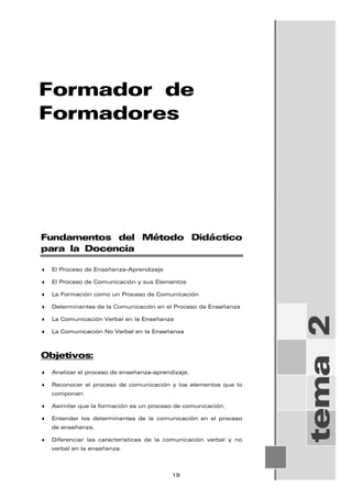 Formador de
Formadores
tema
2
Fundamentos del Método Didáctico
para la Docencia
♦ El Proceso de Enseñanza-Aprendizaje
♦ El Proceso de Comunicación y sus Elementos
♦ La Formación como un Proceso de Comunicación
♦ Determinantes de la Comunicación en el Proceso de Enseñanza
♦ La Comunicación Verbal en la Enseñanza
♦ La Comunicación No Verbal en la Enseñanza
Objetivos:
♦ Analizar el proceso de enseñanza-aprendizaje.
♦ Reconocer el proceso de comunicación y los elementos que lo
componen.
♦ Asimilar que la formación es un proceso de comunicación.
♦ Entender los determinantes de la comunicación en el proceso
de enseñanza.
♦ Diferenciar las características de la comunicación verbal y no
verbal en la enseñanza.
19
 