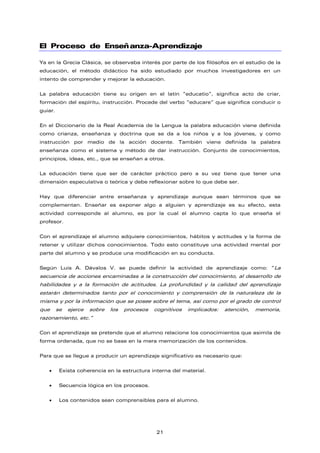 El Proceso de Enseñanza-Aprendizaje
Ya en la Grecia Clásica, se observaba interés por parte de los filósofos en el estudio de la
educación, el método didáctico ha sido estudiado por muchos investigadores en un
intento de comprender y mejorar la educación.
La palabra educación tiene su origen en el latín “educatio”, significa acto de criar,
formación del espíritu, instrucción. Procede del verbo “educare” que significa conducir o
guiar.
En el Diccionario de la Real Academia de la Lengua la palabra educación viene definida
como crianza, enseñanza y doctrina que se da a los niños y a los jóvenes, y como
instrucción por medio de la acción docente. También viene definida la palabra
enseñanza como el sistema y método de dar instrucción. Conjunto de conocimientos,
principios, ideas, etc., que se enseñan a otros.
La educación tiene que ser de carácter práctico pero a su vez tiene que tener una
dimensión especulativa o teórica y debe reflexionar sobre lo que debe ser.
Hay que diferenciar entre enseñanza y aprendizaje aunque sean términos que se
complementan. Enseñar es exponer algo a alguien y aprendizaje es su efecto, esta
actividad corresponde al alumno, es por la cual el alumno capta lo que enseña el
profesor.
Con el aprendizaje el alumno adquiere conocimientos, hábitos y actitudes y la forma de
retener y utilizar dichos conocimientos. Todo esto constituye una actividad mental por
parte del alumno y se produce una modificación en su conducta.
Según Luis A. Dávalos V. se puede definir la actividad de aprendizaje como: “La
secuencia de acciones encaminadas a la construcción del conocimiento, al desarrollo de
habilidades y a la formación de actitudes. La profundidad y la calidad del aprendizaje
estarán determinados tanto por el conocimiento y comprensión de la naturaleza de la
misma y por la información que se posee sobre el tema, así como por el grado de control
que se ejerce sobre los procesos cognitivos implicados: atención, memoria,
razonamiento, etc.”
Con el aprendizaje se pretende que el alumno relacione los conocimientos que asimila de
forma ordenada, que no se base en la mera memorización de los contenidos.
Para que se llegue a producir un aprendizaje significativo es necesario que:
• Exista coherencia en la estructura interna del material.
• Secuencia lógica en los procesos.
• Los contenidos sean comprensibles para el alumno.
21
 