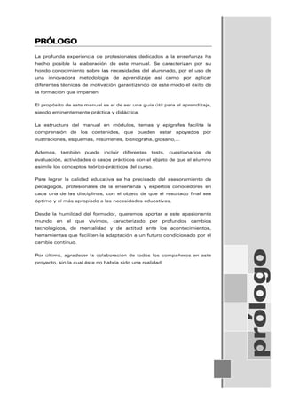 PRÓLOGO
La profunda experiencia de profesionales dedicados a la enseñanza ha
hecho posible la elaboración de este manual. Se caracterizan por su
hondo conocimiento sobre las necesidades del alumnado, por el uso de
una innovadora metodología de aprendizaje así como por aplicar
diferentes técnicas de motivación garantizando de este modo el éxito de
la formación que imparten.
El propósito de este manual es el de ser una guía útil para el aprendizaje,
siendo eminentemente práctica y didáctica.
La estructura del manual en módulos, temas y epígrafes facilita la
comprensión de los contenidos, que pueden estar apoyados por
ilustraciones, esquemas, resúmenes, bibliografía, glosario,…
Además, también puede incluir diferentes tests, cuestionarios de
evaluación, actividades o casos prácticos con el objeto de que el alumno
asimile los conceptos teórico-prácticos del curso.
Para lograr la calidad educativa se ha precisado del asesoramiento de
pedagogos, profesionales de la enseñanza y expertos conocedores en
cada una de las disciplinas, con el objeto de que el resultado final sea
óptimo y el más apropiado a las necesidades educativas.
Desde la humildad del formador, queremos aportar a este apasionante
mundo en el que vivimos, caracterizado por profundos cambios
tecnológicos, de mentalidad y de actitud ante los acontecimientos,
herramientas que faciliten la adaptación a un futuro condicionado por el
cambio continuo.
Por último, agradecer la colaboración de todos los compañeros en este
proyecto, sin la cual éste no habría sido una realidad. prólogo
 