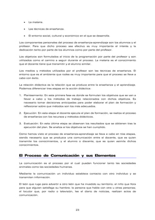 • La materia.
• Las técnicas de enseñanza.
• El entorno social, cultural y económico en el que se desarrolla.
Los componentes personales del proceso de enseñanza-aprendizaje son los alumnos y el
profesor. Para que dicho proceso sea efectivo es muy importante el interés y la
dedicación tanto por parte de los alumnos como por parte del profesor.
Los objetivos son formulados al inicio de la programación por parte del profesor y son
utilizados como el camino a seguir durante el proceso. La materia es el conocimiento
que el docente tiene que transmitir y el alumno similar.
Los medios y métodos utilizados por el profesor son las técnicas de enseñanza. El
entorno que es el ambiente que rodea es muy importante para que el proceso se lleve a
cabo con éxito.
La relación didáctica es la relación que se produce entre la enseñanza y el aprendizaje.
Podemos diferenciar tres etapas en la acción didáctica:
1. Planteamiento: En esta primera fase es donde se formulan los objetivos que se van a
llevar a cabo y los métodos de trabajo relacionados con dichos objetivos. Es
necesario tomar decisiones anticipadas para poder elaborar el plan de formación y
reflexionar sobre que métodos son los más adecuados.
2. Ejecución: En esta etapa el docente ejecuta el plan de formación, se realiza el proceso
de enseñanza con los recursos y métodos didácticos.
3. Evaluación: En esta última etapa se observan los resultados que se obtienen tras la
ejecución del plan. Se analiza si los objetivos se han cumplido.
Cómo hemos visto el proceso de enseñanza-aprendizaje se lleva a cabo en tres etapas,
siendo necesario que se produzca una comunicación entre el docente, que es quien
transmite los conocimientos, y el alumno o discente, que es quien asimila dichos
conocimientos.
El Proceso de Comunicación y sus Elementos
La comunicación es el proceso por el cual pueden funcionar tanto las sociedades
animales como las sociedades humanas.
Mediante la comunicación un individuo establece contacto con otro individuo y se
transmiten información.
El león que ruge para advertir a otro león que ha invadido su territorio; el niño que llora
para que alguien satisfaga su hambre; la persona que habla con otra u otras personas;
el locutor que, por radio o televisión, lee el diario de noticias, realizan actos de
comunicación.
23
 